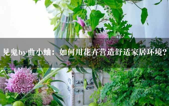 见鬼by曲小蛐：如何用花卉营造舒适家居环境？